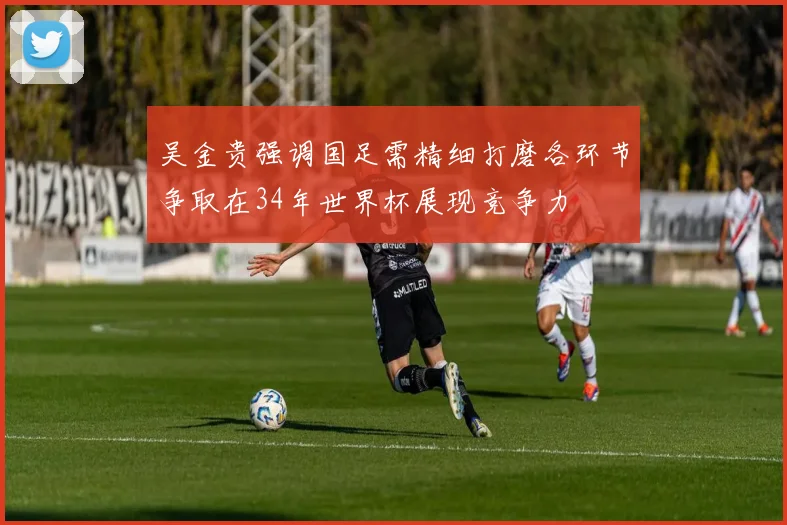 吴金贵强调国足需精细打磨各环节争取在34年世界杯展现竞争力
