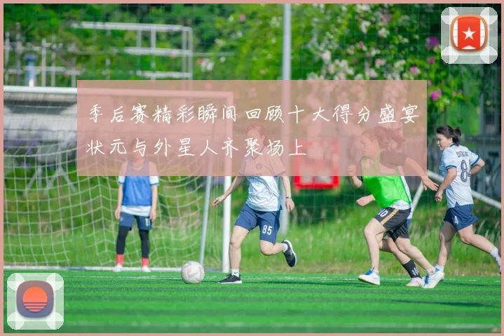 季后赛精彩瞬间回顾十大得分盛宴状元与外星人齐聚场上
