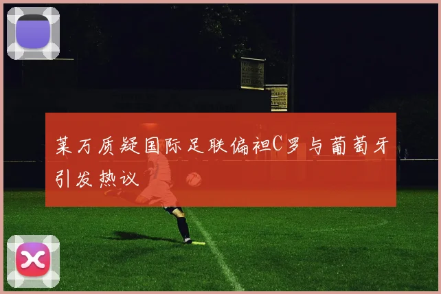 莱万质疑国际足联偏袒C罗与葡萄牙引发热议