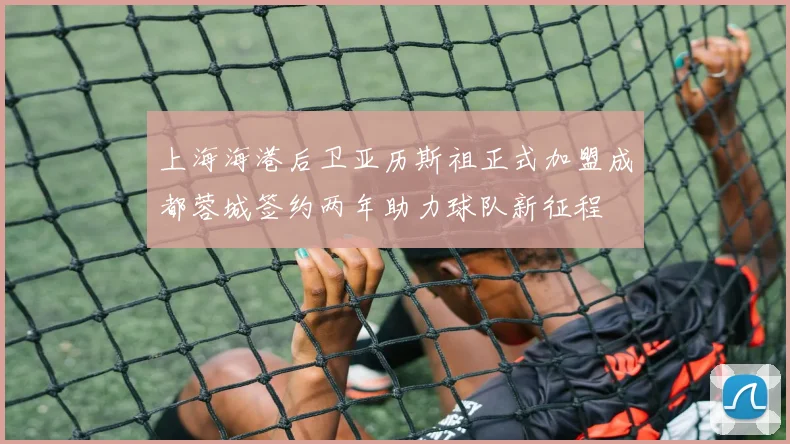 上海海港后卫亚历斯祖正式加盟成都蓉城签约两年助力球队新征程