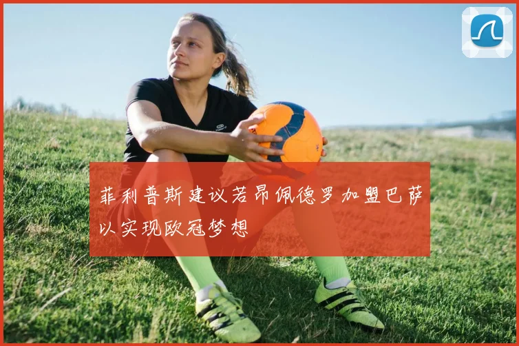 菲利普斯建议若昂佩德罗加盟巴萨以实现欧冠梦想