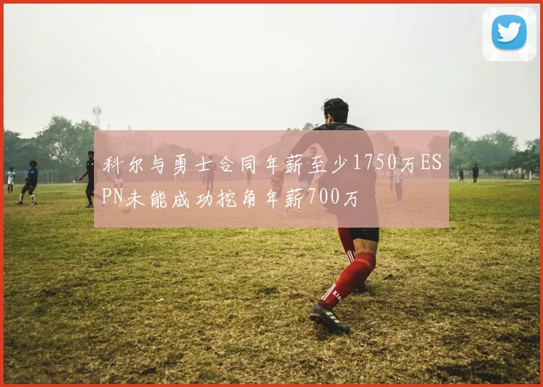 科尔与勇士合同年薪至少1750万ESPN未能成功挖角年薪700万