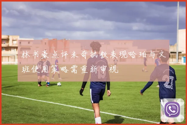林书豪点评米奇执教表现哈珀与文班使用策略需重新审视
