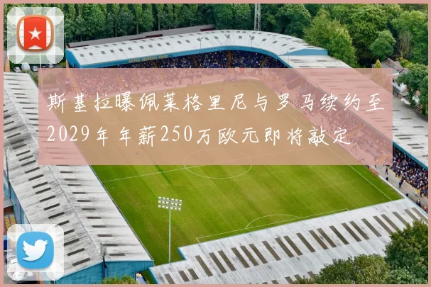 斯基拉曝佩莱格里尼与罗马续约至2029年年薪250万欧元即将敲定