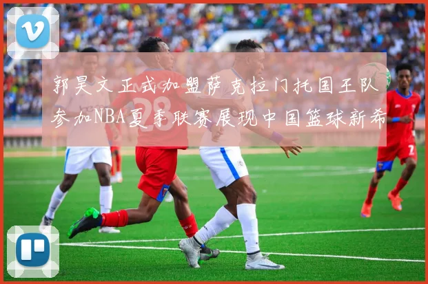 郭昊文正式加盟萨克拉门托国王队参加NBA夏季联赛展现中国篮球新希望