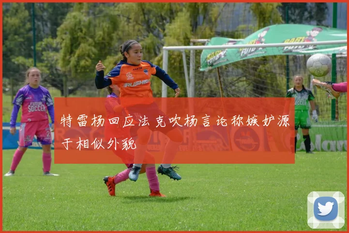特雷杨回应法克吹杨言论称嫉妒源于相似外貌