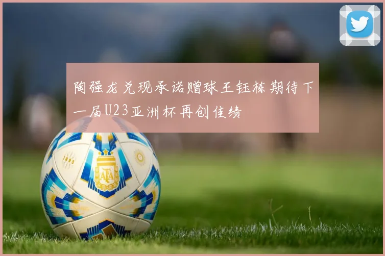 陶强龙兑现承诺赠球王钰栋期待下一届U23亚洲杯再创佳绩