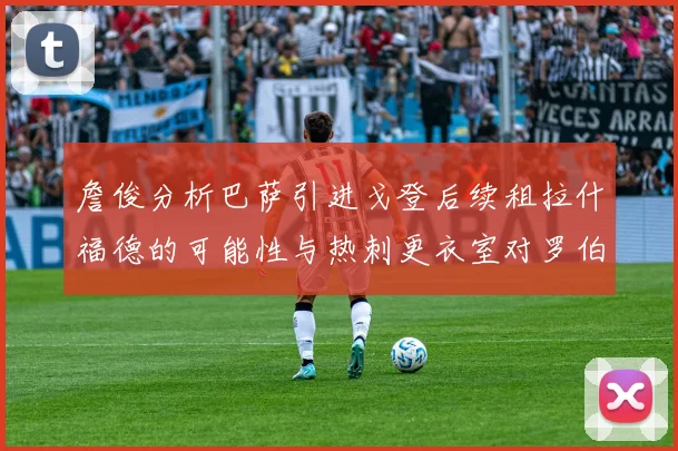 詹俊分析巴萨引进戈登后续租拉什福德的可能性与热刺更衣室对罗伯逊的需求