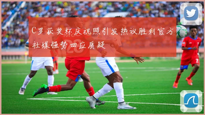 C罗获奖杯庆祝照引发热议胜利官方社媒强势回应质疑
