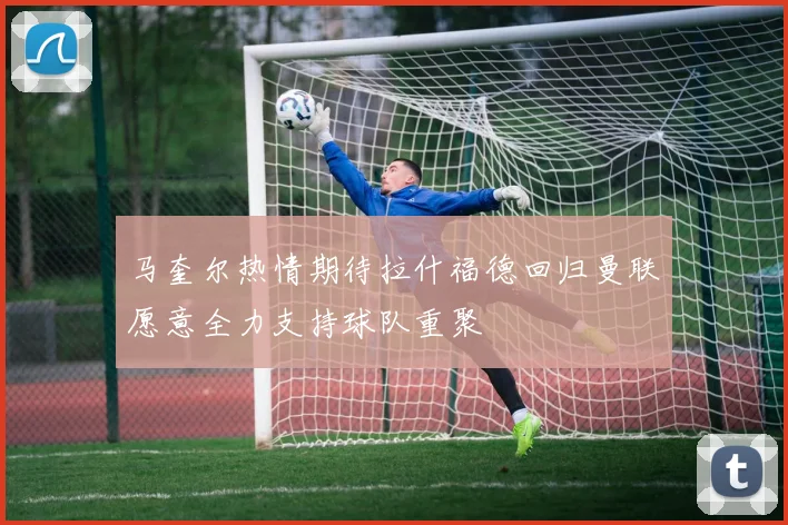 马奎尔热情期待拉什福德回归曼联愿意全力支持球队重聚