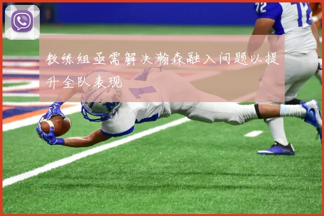 教练组亟需解决瀚森融入问题以提升全队表现