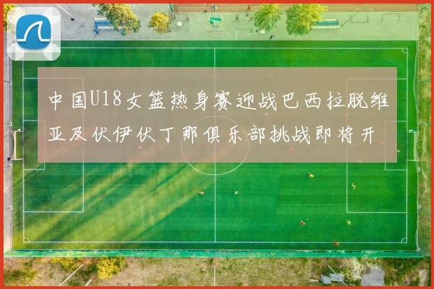 中国U18女篮热身赛迎战巴西拉脱维亚及伏伊伏丁那俱乐部挑战即将开启