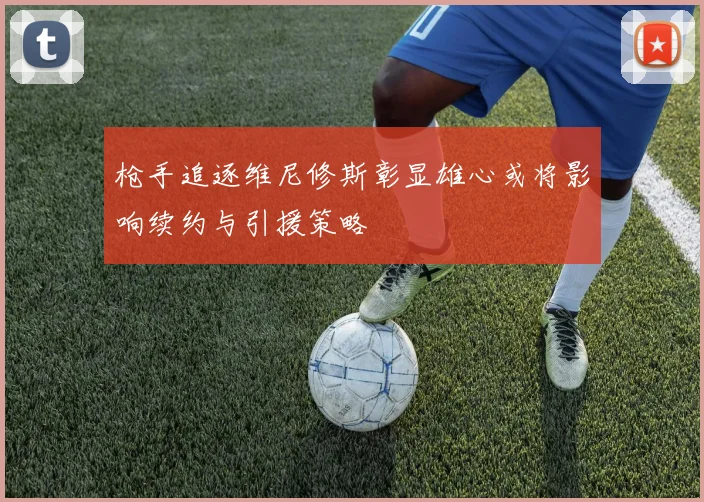 枪手追逐维尼修斯彰显雄心或将影响续约与引援策略
