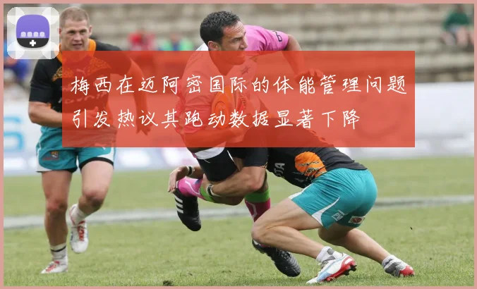 梅西在迈阿密国际的体能管理问题引发热议其跑动数据显著下降